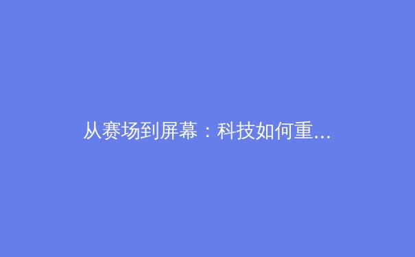 从赛场到屏幕：科技如何重塑现代体育的观看与叙事 - 3