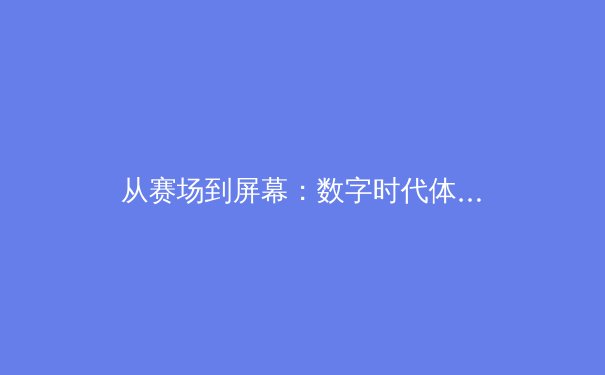 从赛场到屏幕：数字时代体育传播的革命与伦理挑战 - 4