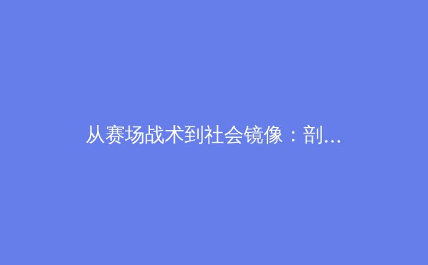 从赛场战术到社会镜像：剖析当代体育新闻的深度叙事与公共价值 - 3