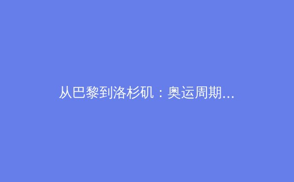 从巴黎到洛杉矶：奥运周期下的中国体育新势力崛起与挑战 - 3