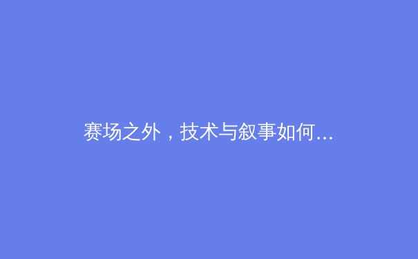 赛场之外，技术与叙事如何重构现代体育传播格局？