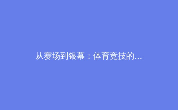 从赛场到银幕：体育竞技的叙事革命与影像表达 - 3
