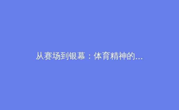 从赛场到银幕：体育精神的影像化叙事与产业变革 - 2